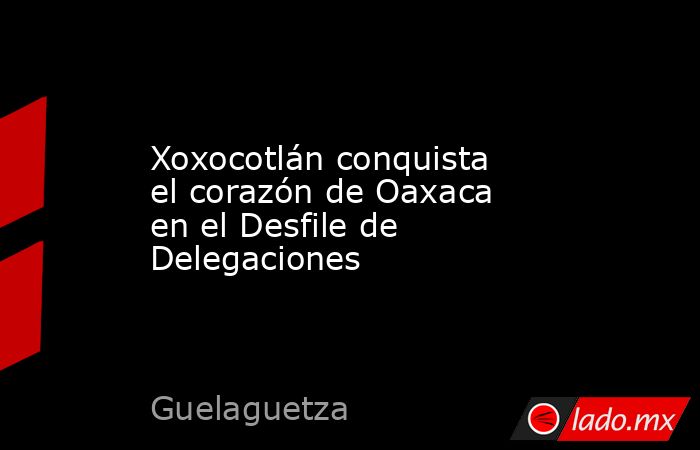 Xoxocotlán conquista el corazón de Oaxaca en el Desfile de Delegaciones. Noticias en tiempo real