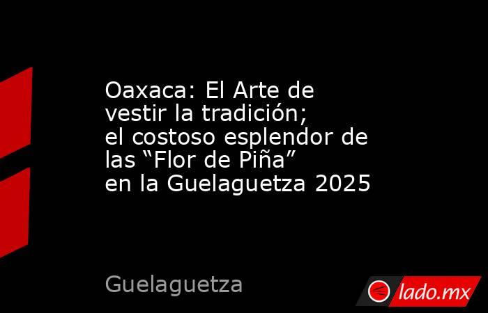 Oaxaca: El Arte de vestir la tradición; el costoso esplendor de las “Flor de Piña” en la Guelaguetza 2025. Noticias en tiempo real