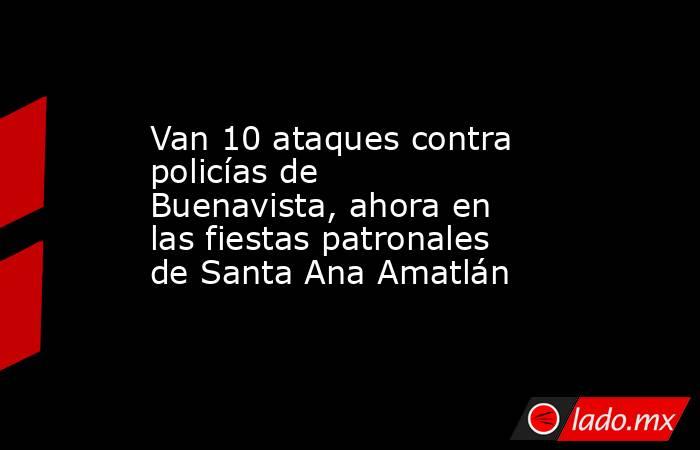Van 10 ataques contra policías de Buenavista, ahora en las fiestas patronales de Santa Ana Amatlán. Noticias en tiempo real