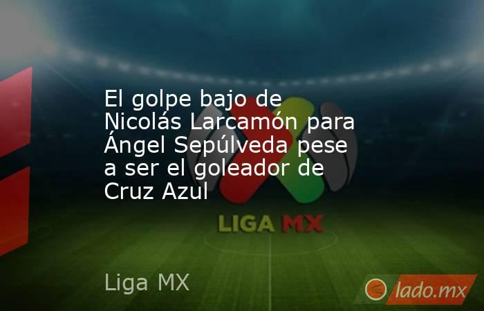 El golpe bajo de Nicolás Larcamón para Ángel Sepúlveda pese a ser el goleador de Cruz Azul. Noticias en tiempo real