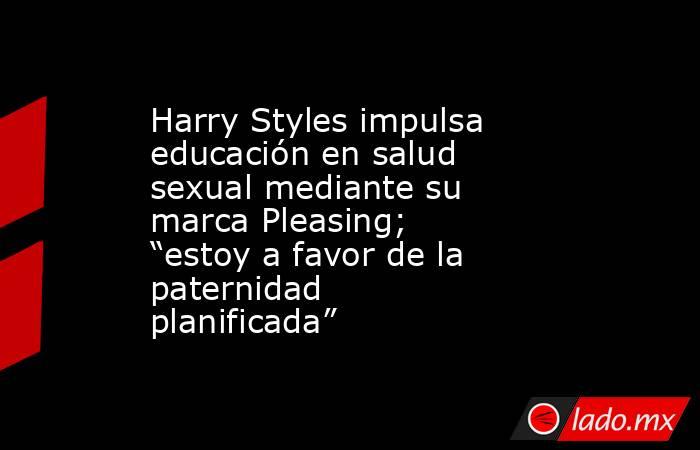 Harry Styles impulsa educación en salud sexual mediante su marca Pleasing; “estoy a favor de la paternidad planificada”. Noticias en tiempo real