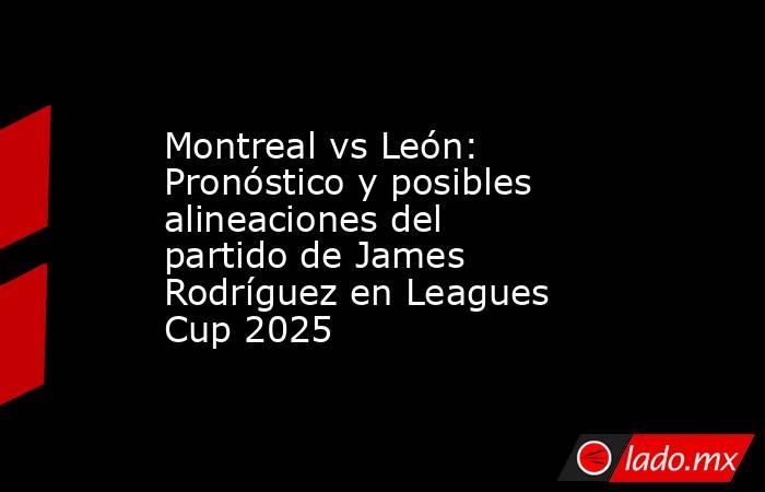 Montreal vs León: Pronóstico y posibles alineaciones del partido de James Rodríguez en Leagues Cup 2025. Noticias en tiempo real
