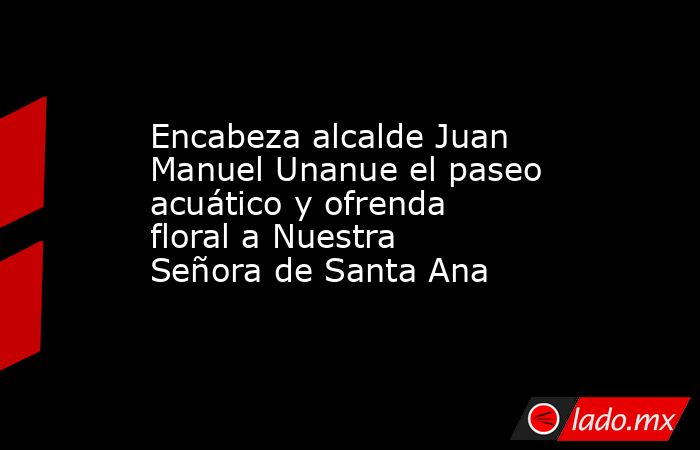 Encabeza alcalde Juan Manuel Unanue el paseo acuático y ofrenda floral a Nuestra Señora de Santa Ana. Noticias en tiempo real