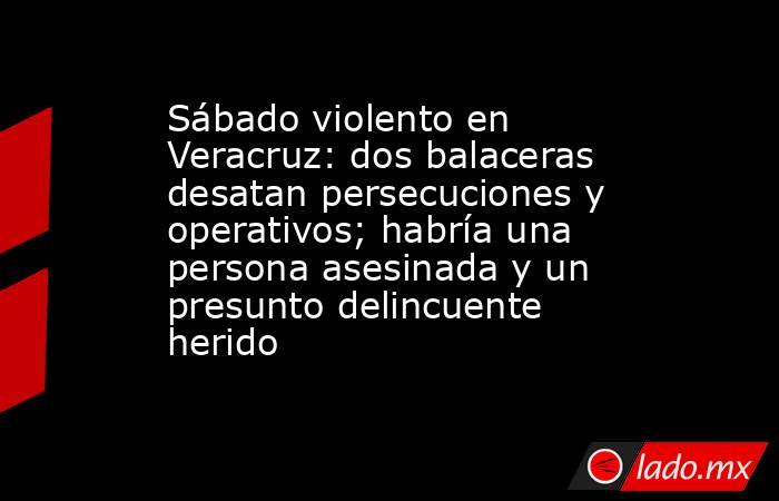 Sábado violento en Veracruz: dos balaceras desatan persecuciones y operativos; habría una persona asesinada y un presunto delincuente herido. Noticias en tiempo real