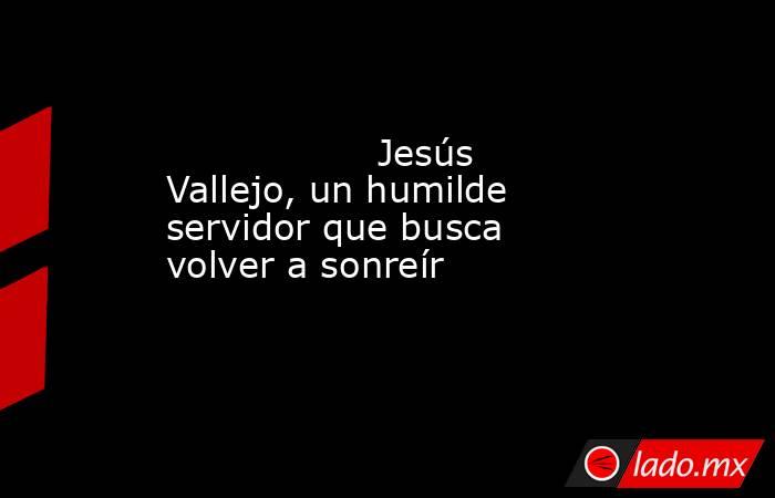                                                                  Jesús Vallejo, un humilde servidor que busca volver a sonreír                                                             . Noticias en tiempo real
