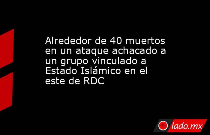 Alrededor de 40 muertos en un ataque achacado a un grupo vinculado a Estado Islámico en el este de RDC. Noticias en tiempo real