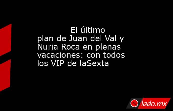                                                                                     El último plan de Juan del Val y Nuria Roca en plenas vacaciones: con todos los VIP de laSexta                                                                             . Noticias en tiempo real