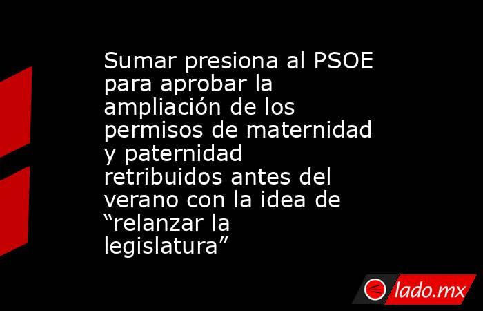 Sumar presiona al PSOE para aprobar la ampliación de los permisos de maternidad y paternidad retribuidos antes del verano con la idea de “relanzar la legislatura”. Noticias en tiempo real