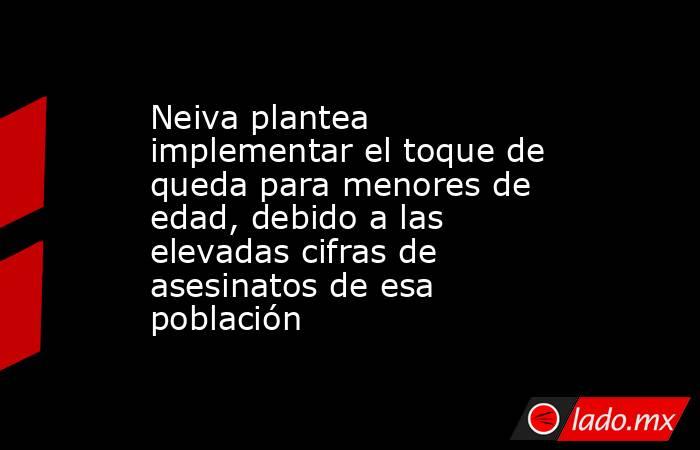 Neiva plantea implementar el toque de queda para menores de edad, debido a las elevadas cifras de asesinatos de esa población . Noticias en tiempo real