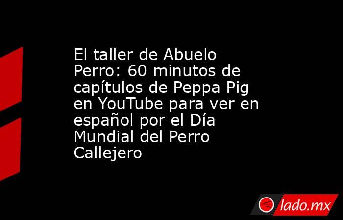 El taller de Abuelo Perro: 60 minutos de capítulos de Peppa Pig en YouTube para ver en español por el Día Mundial del Perro Callejero. Noticias en tiempo real