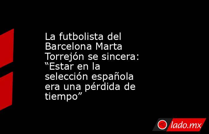 La futbolista del Barcelona Marta Torrejón se sincera: “Estar en la selección española era una pérdida de tiempo”. Noticias en tiempo real