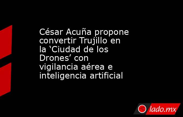 César Acuña propone convertir Trujillo en la ‘Ciudad de los Drones’ con vigilancia aérea e inteligencia artificial. Noticias en tiempo real