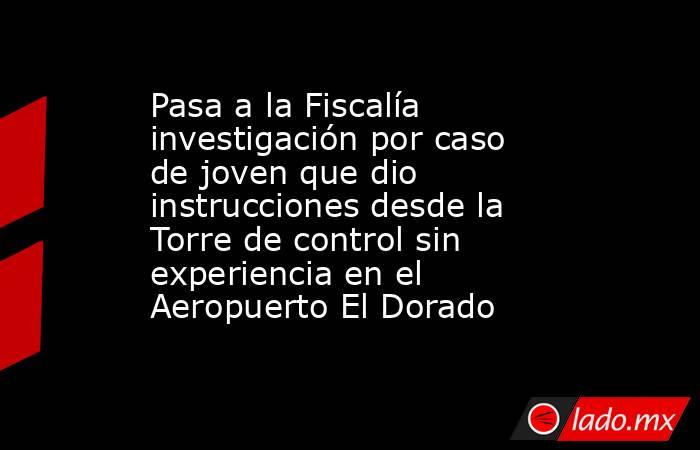 Pasa a la Fiscalía investigación por caso de joven que dio instrucciones desde la Torre de control sin experiencia en el Aeropuerto El Dorado . Noticias en tiempo real
