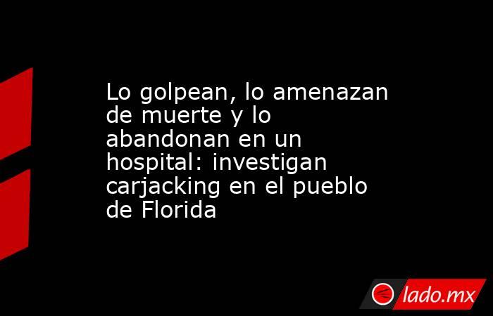Lo golpean, lo amenazan de muerte y lo abandonan en un hospital: investigan carjacking en el pueblo de Florida. Noticias en tiempo real
