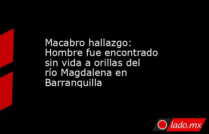 Macabro hallazgo: Hombre fue encontrado sin vida a orillas del río Magdalena en Barranquilla. Noticias en tiempo real
