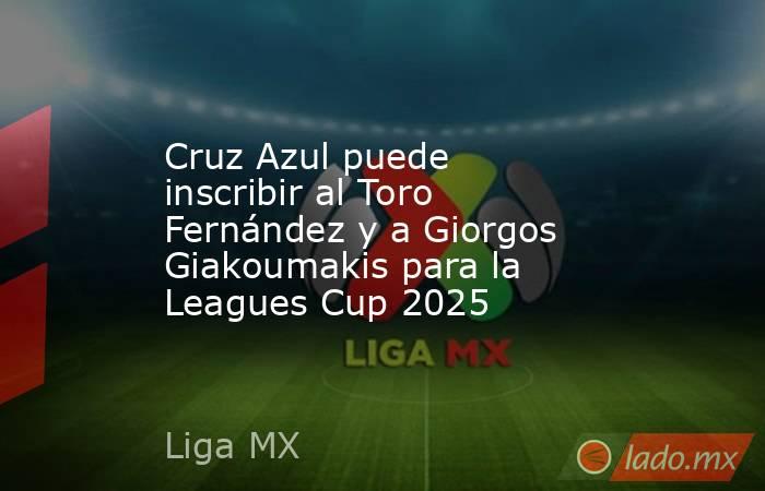 Cruz Azul puede inscribir al Toro Fernández y a Giorgos Giakoumakis para la Leagues Cup 2025. Noticias en tiempo real