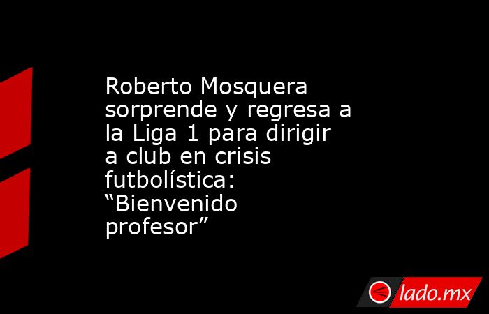 Roberto Mosquera sorprende y regresa a la Liga 1 para dirigir a club en crisis futbolística: “Bienvenido profesor”. Noticias en tiempo real