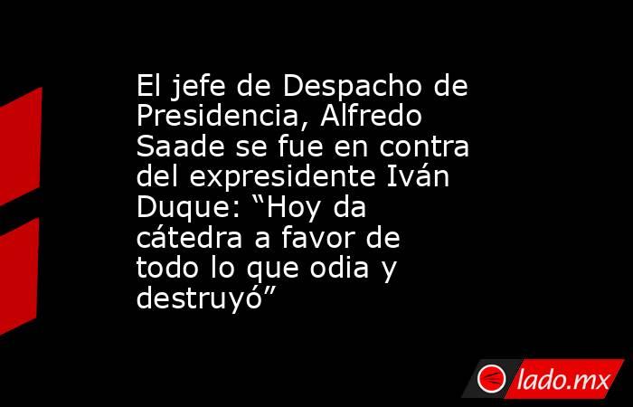 El jefe de Despacho de Presidencia, Alfredo Saade se fue en contra del expresidente Iván Duque: “Hoy da cátedra a favor de todo lo que odia y destruyó”. Noticias en tiempo real