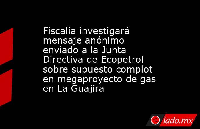 Fiscalía investigará mensaje anónimo enviado a la Junta Directiva de Ecopetrol sobre supuesto complot en megaproyecto de gas en La Guajira. Noticias en tiempo real