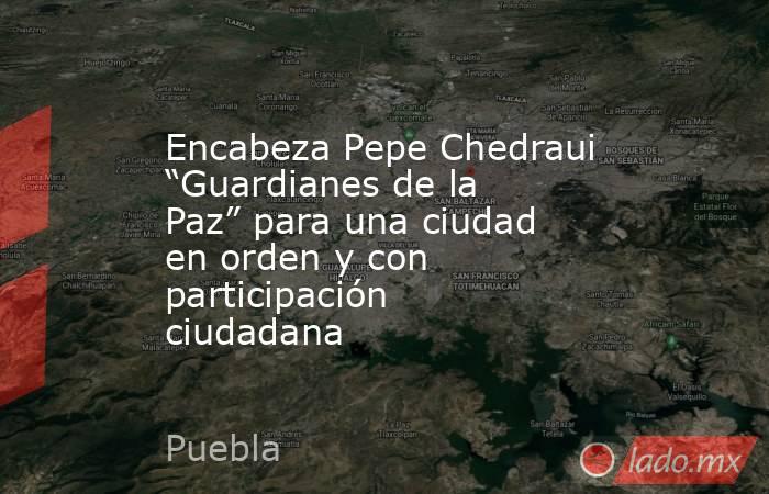 Encabeza Pepe Chedraui “Guardianes de la Paz” para una ciudad en orden y con participación ciudadana. Noticias en tiempo real