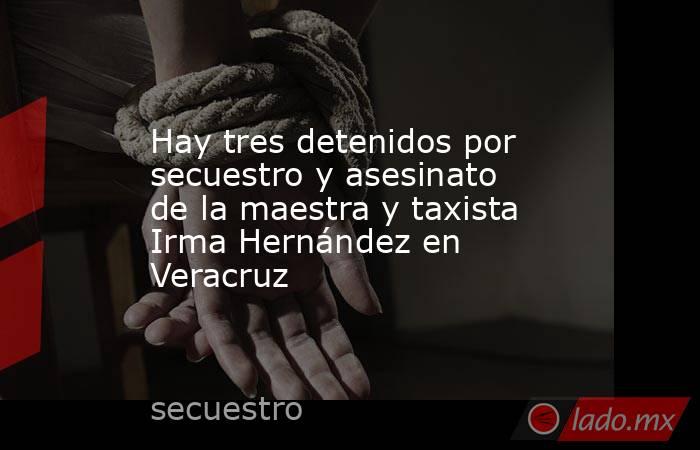 Hay tres detenidos por secuestro y asesinato de la maestra y taxista Irma Hernández en Veracruz. Noticias en tiempo real