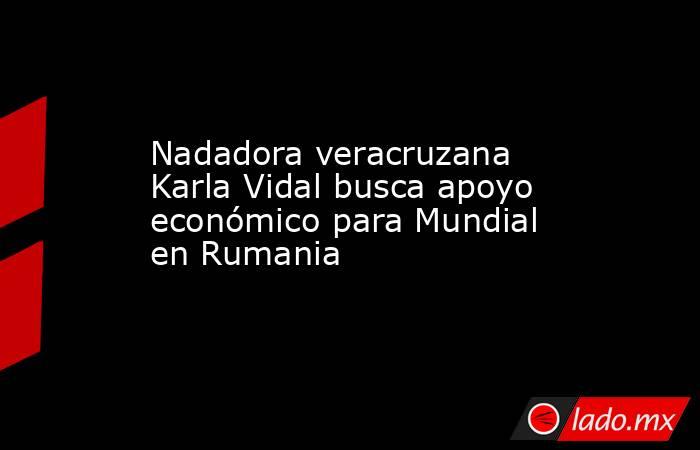 Nadadora veracruzana Karla Vidal busca apoyo económico para Mundial en Rumania. Noticias en tiempo real