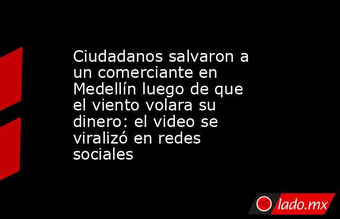 Ciudadanos salvaron a un comerciante en Medellín luego de que el viento volara su dinero: el video se viralizó en redes sociales. Noticias en tiempo real