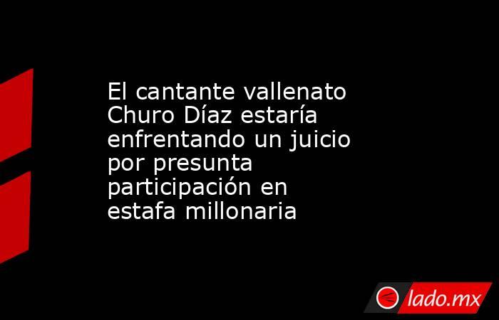 El cantante vallenato Churo Díaz estaría enfrentando un juicio por presunta participación en estafa millonaria. Noticias en tiempo real
