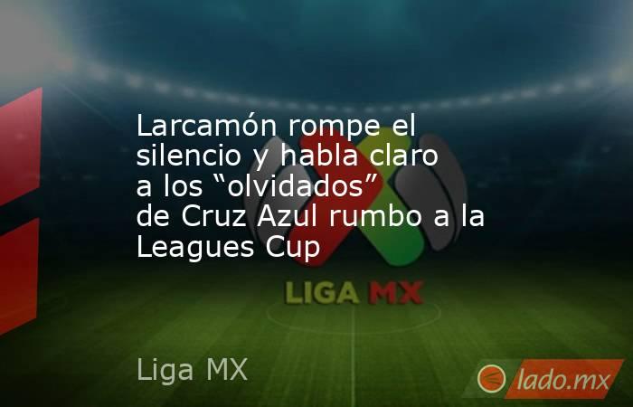Larcamón rompe el silencio y habla claro a los “olvidados” de Cruz Azul rumbo a la Leagues Cup. Noticias en tiempo real