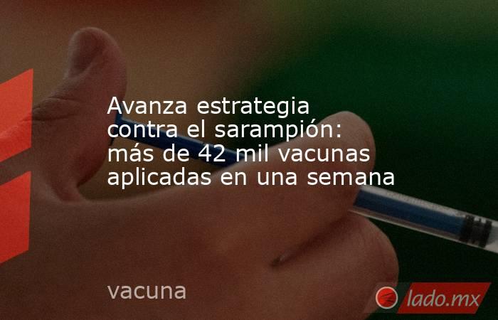 Avanza estrategia contra el sarampión: más de 42 mil vacunas aplicadas en una semana. Noticias en tiempo real