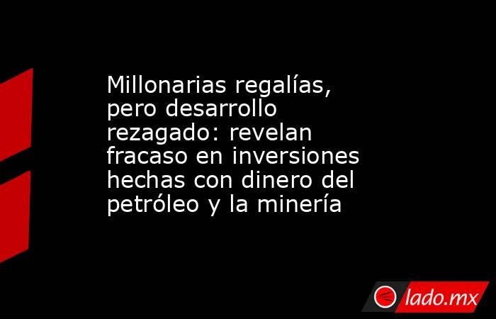 Millonarias regalías, pero desarrollo rezagado: revelan fracaso en inversiones hechas con dinero del petróleo y la minería. Noticias en tiempo real
