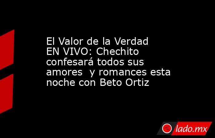 El Valor de la Verdad EN VIVO: Chechito confesará todos sus amores  y romances esta noche con Beto Ortiz. Noticias en tiempo real
