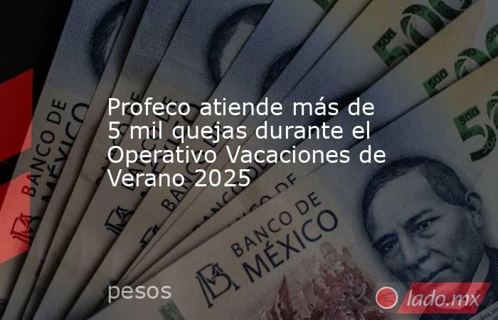 Profeco atiende más de 5 mil quejas durante el Operativo Vacaciones de Verano 2025. Noticias en tiempo real