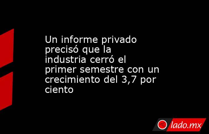Un informe privado precisó que la industria cerró el primer semestre con un crecimiento del 3,7 por ciento. Noticias en tiempo real