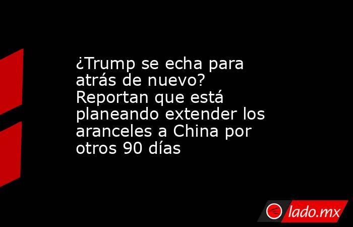 ¿Trump se echa para atrás de nuevo?  Reportan que está planeando extender los aranceles a China por otros 90 días. Noticias en tiempo real