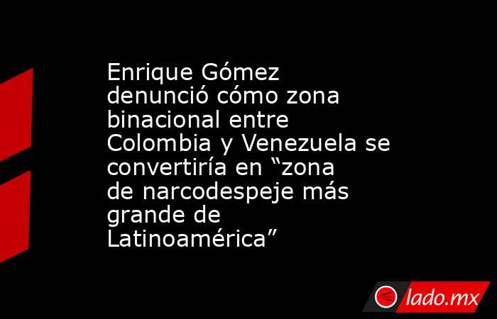 Enrique Gómez denunció cómo zona binacional entre Colombia y Venezuela se convertiría en “zona de narcodespeje más grande de Latinoamérica”. Noticias en tiempo real