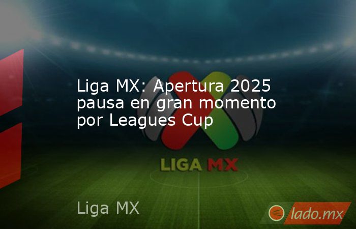 Liga MX: Apertura 2025 pausa en gran momento por Leagues Cup. Noticias en tiempo real