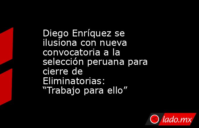 Diego Enríquez se ilusiona con nueva convocatoria a la selección peruana para cierre de Eliminatorias: “Trabajo para ello” . Noticias en tiempo real