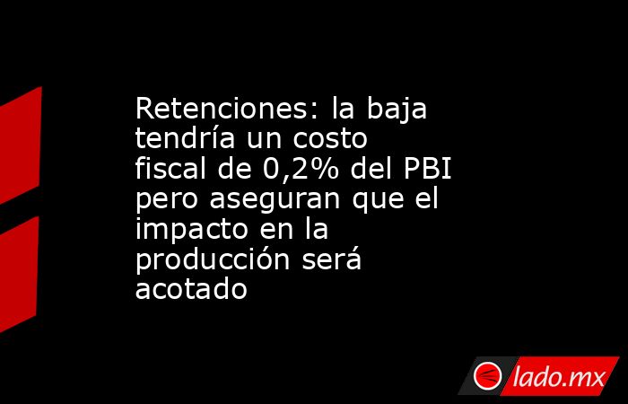 Retenciones: la baja tendría un costo fiscal de 0,2% del PBI pero aseguran que el impacto en la producción será acotado . Noticias en tiempo real