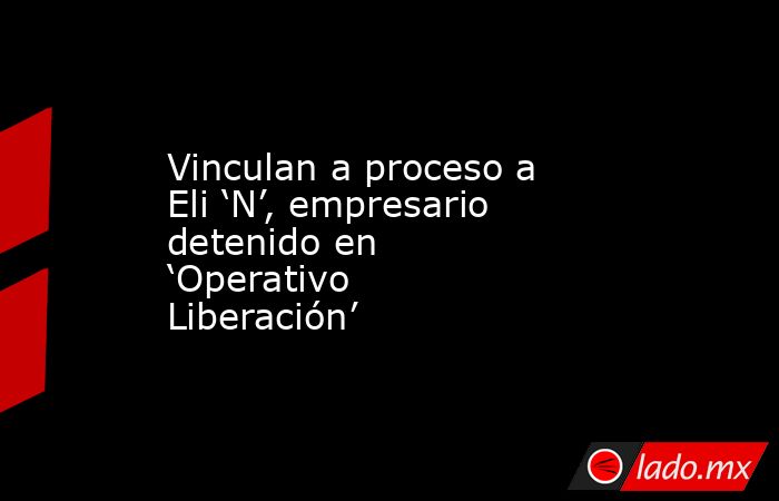 Vinculan a proceso a Eli ‘N’, empresario detenido en ‘Operativo Liberación’. Noticias en tiempo real