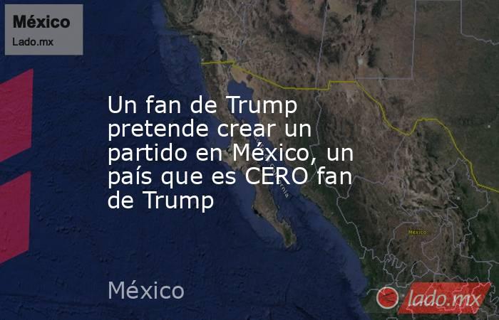 Un fan de Trump pretende crear un partido en México, un país que es CERO fan de Trump. Noticias en tiempo real