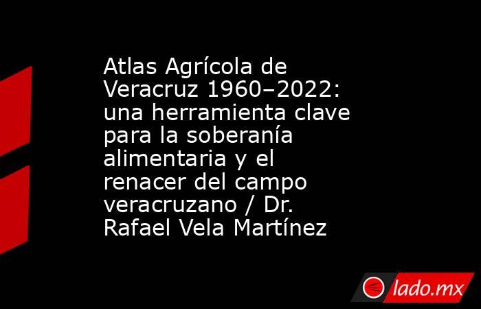 Atlas Agrícola de Veracruz 1960–2022: una herramienta clave para la soberanía alimentaria y el renacer del campo veracruzano / Dr. Rafael Vela Martínez. Noticias en tiempo real