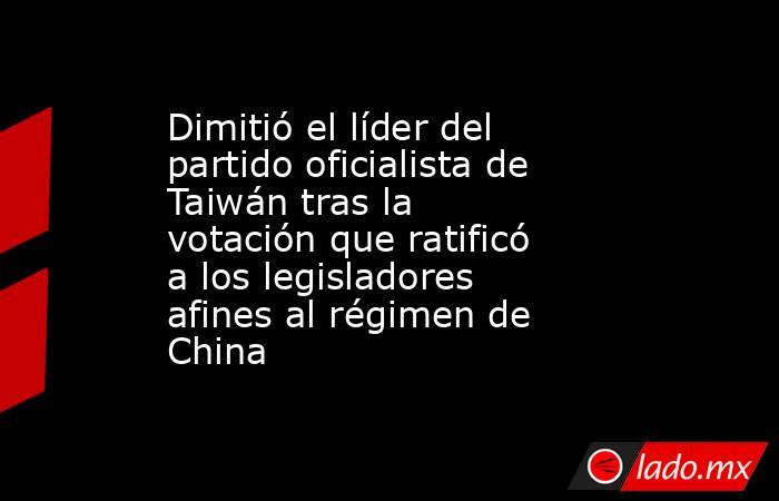 Dimitió el líder del partido oficialista de Taiwán tras la votación que ratificó a los legisladores afines al régimen de China. Noticias en tiempo real