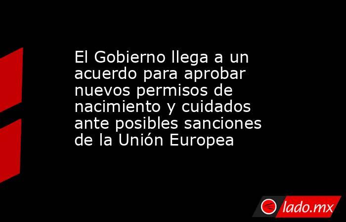 El Gobierno llega a un acuerdo para aprobar nuevos permisos de nacimiento y cuidados ante posibles sanciones de la Unión Europea . Noticias en tiempo real