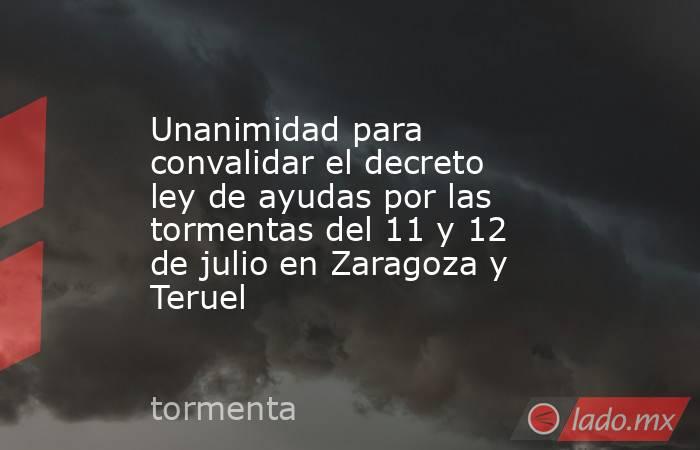 Unanimidad para convalidar el decreto ley de ayudas por las tormentas del 11 y 12 de julio en Zaragoza y Teruel. Noticias en tiempo real