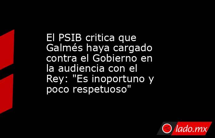 El PSIB critica que Galmés haya cargado contra el Gobierno en la audiencia con el Rey: 