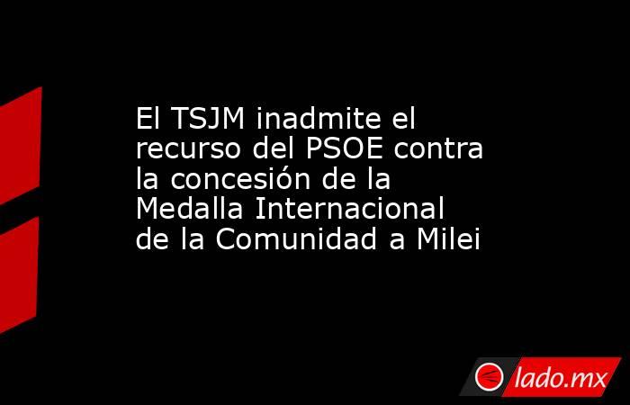 El TSJM inadmite el recurso del PSOE contra la concesión de la Medalla Internacional de la Comunidad a Milei. Noticias en tiempo real