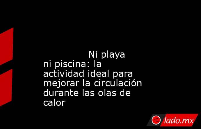                                                                                                                                       Ni playa ni piscina: la actividad ideal para mejorar la circulación durante las olas de calor                            . Noticias en tiempo real