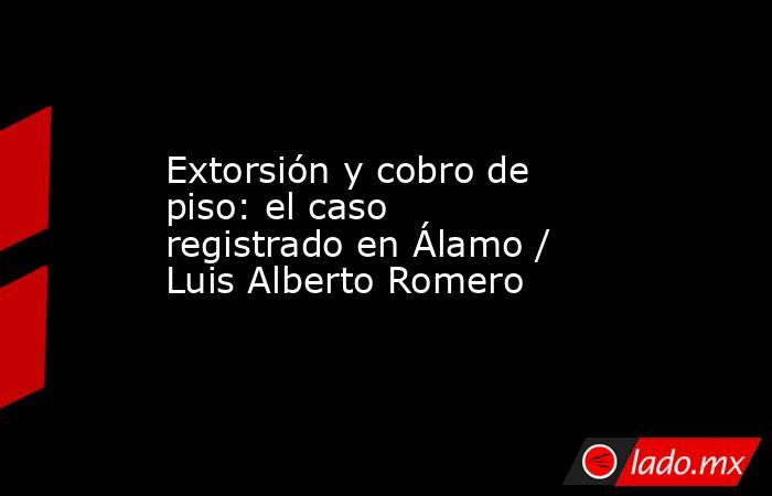 Extorsión y cobro de piso: el caso registrado en Álamo / Luis Alberto Romero. Noticias en tiempo real