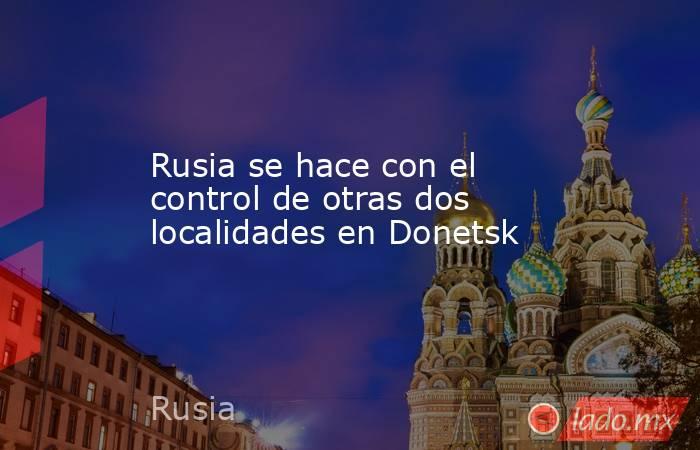 Rusia se hace con el control de otras dos localidades en Donetsk. Noticias en tiempo real
